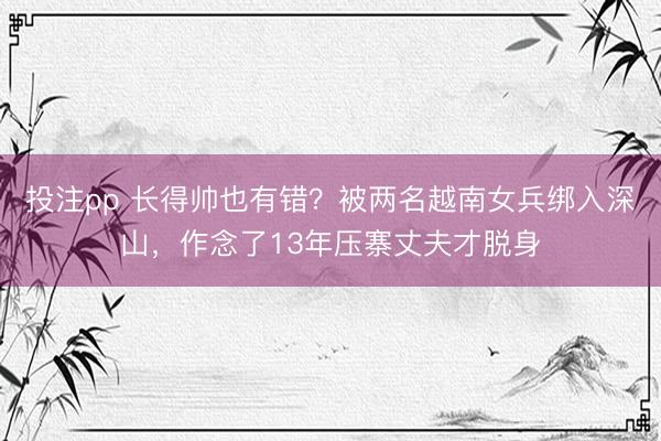投注pp 长得帅也有错？被两名越南女兵绑入深山，作念了13年压寨丈夫才脱身
