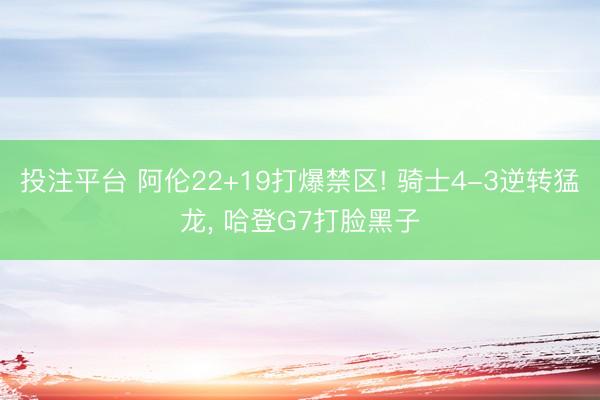 投注平台 阿伦22+19打爆禁区! 骑士4-3逆转猛龙， 哈登G7打脸黑子