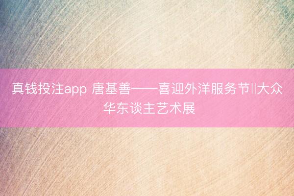 真钱投注app 唐基善——喜迎外洋服务节‖大众 华东谈主艺术展
