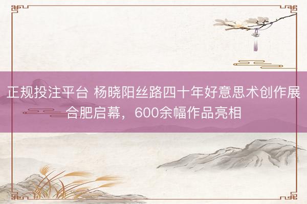 正规投注平台 杨晓阳丝路四十年好意思术创作展合肥启幕，600余幅作品亮相