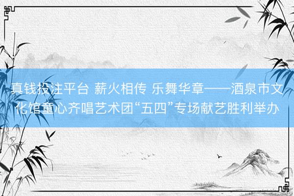 真钱投注平台 薪火相传 乐舞华章——酒泉市文化馆童心齐唱艺术团“五四”专场献艺胜利举办