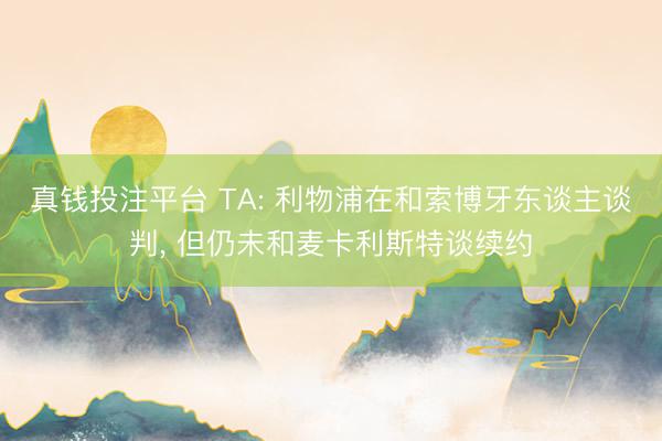 真钱投注平台 TA: 利物浦在和索博牙东谈主谈判， 但仍未和麦卡利斯特谈续约