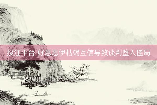 投注平台 好意思伊枯竭互信导致谈判堕入僵局