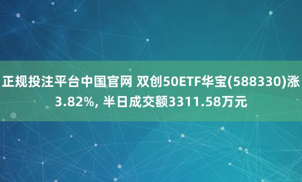 正规投注平台中国官网 双创50ETF华宝(588330)涨3.82%, 半日成交额3311.58万元