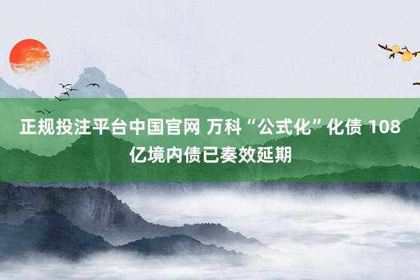 正规投注平台中国官网 万科“公式化”化债 108亿境内债已奏效延期