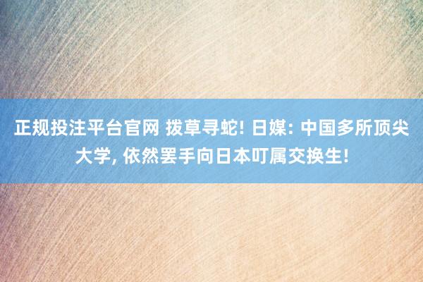正规投注平台官网 拨草寻蛇! 日媒: 中国多所顶尖大学, 依然罢手向日本叮属交换生!