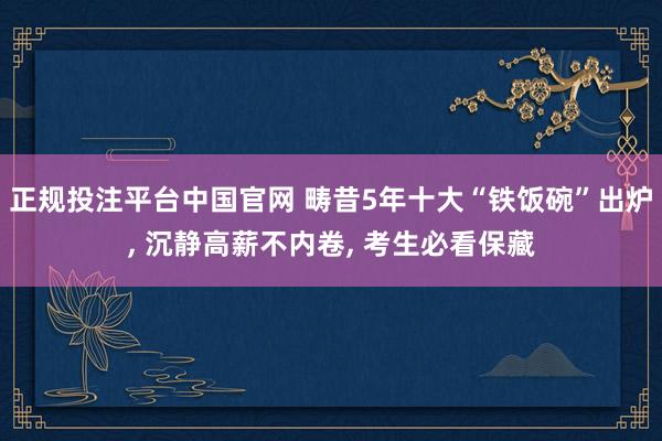 正规投注平台中国官网 畴昔5年十大“铁饭碗”出炉, 沉静高薪不内卷, 考生必看保藏
