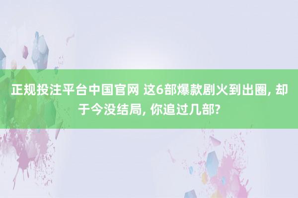 正规投注平台中国官网 这6部爆款剧火到出圈, 却于今没结局, 你追过几部?