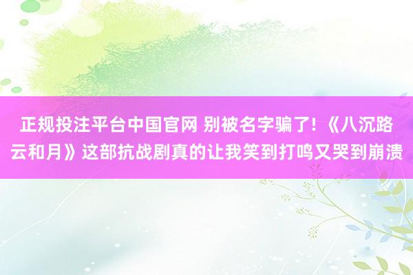 正规投注平台中国官网 别被名字骗了! 《八沉路云和月》这部抗战剧真的让我笑到打鸣又哭到崩溃