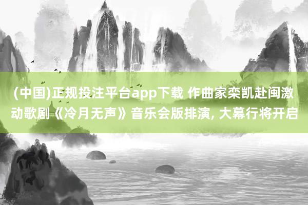 (中国)正规投注平台app下载 作曲家栾凯赴闽激动歌剧《冷月无声》音乐会版排演， 大幕行将开启