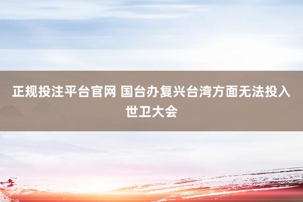 正规投注平台官网 国台办复兴台湾方面无法投入世卫大会