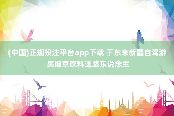 (中国)正规投注平台app下载 于东来新疆自驾游 买烟草饮料送路东说念主