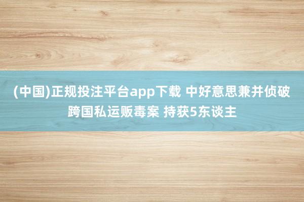 (中国)正规投注平台app下载 中好意思兼并侦破跨国私运贩毒案 持获5东谈主