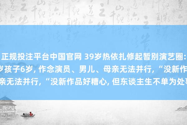 正规投注平台中国官网 39岁热依扎修起暂别演艺圈: 没生病, 仅仅父母75岁孩子6岁, 作念演员、男儿、母亲无法并行, “没新作品好糟心, 但东谈主生不单为处事而活”