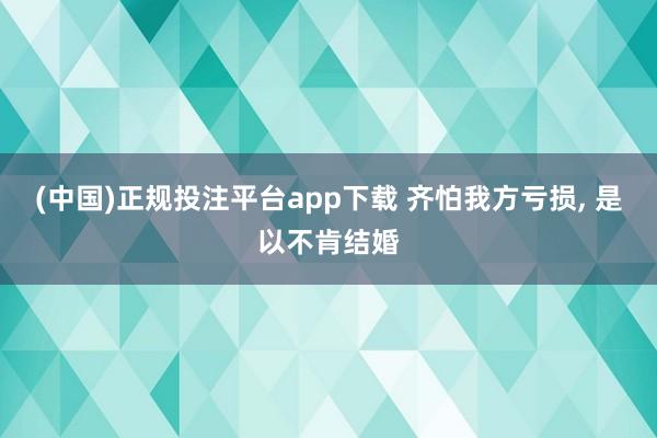 (中国)正规投注平台app下载 齐怕我方亏损, 是以不肯结婚