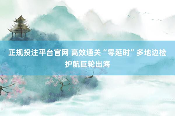 正规投注平台官网 高效通关“零延时”多地边检护航巨轮出海