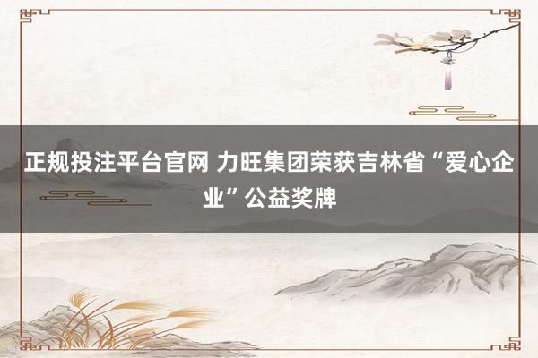 正规投注平台官网 力旺集团荣获吉林省“爱心企业”公益奖牌