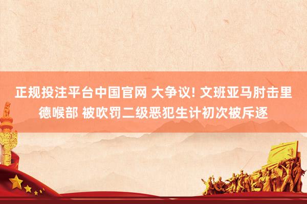 正规投注平台中国官网 大争议! 文班亚马肘击里德喉部 被吹罚二级恶犯生计初次被斥逐