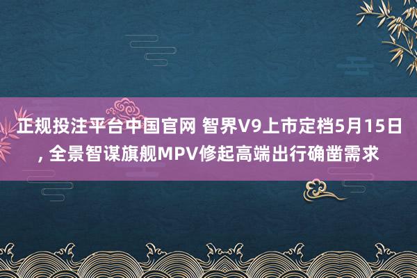 正规投注平台中国官网 智界V9上市定档5月15日, 全景智谋旗舰MPV修起高端出行确凿需求