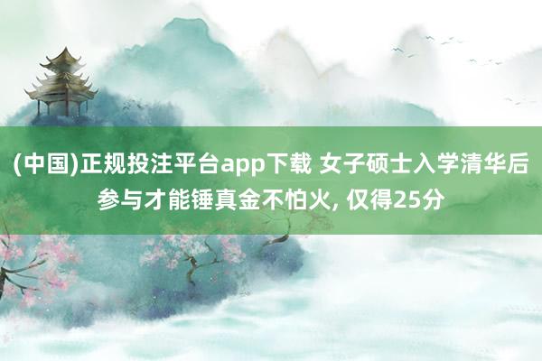 (中国)正规投注平台app下载 女子硕士入学清华后参与才能锤真金不怕火, 仅得25分