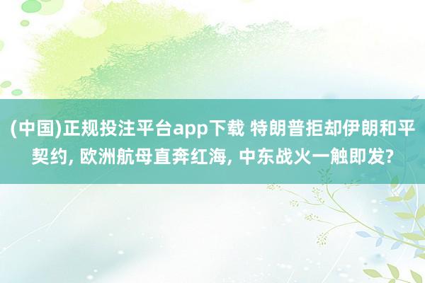 (中国)正规投注平台app下载 特朗普拒却伊朗和平契约， 欧洲航母直奔红海， 中东战火一触即发?