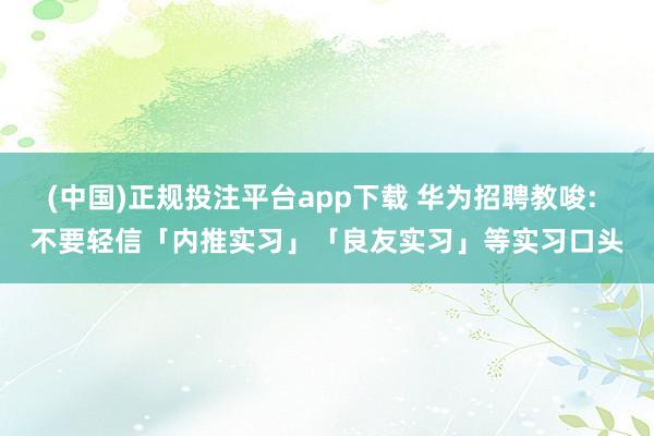 (中国)正规投注平台app下载 华为招聘教唆: 不要轻信「内推实习」「良友实习」等实习口头