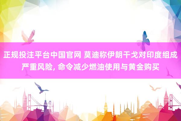 正规投注平台中国官网 莫迪称伊朗干戈对印度组成严重风险, 命令减少燃油使用与黄金购买