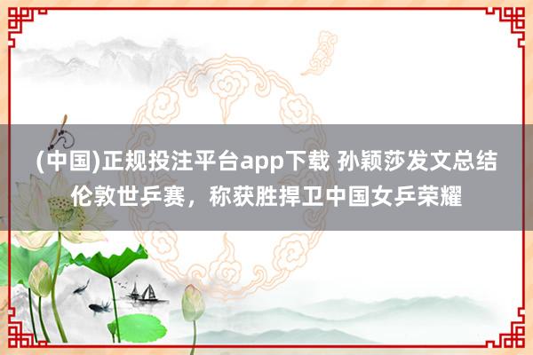 (中国)正规投注平台app下载 孙颖莎发文总结伦敦世乒赛,称获胜捍卫中国女乒荣耀