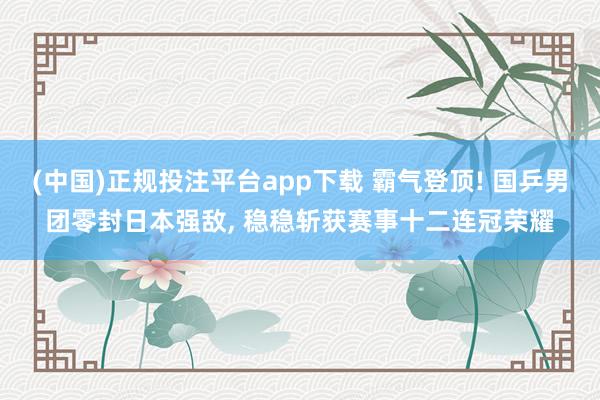 (中国)正规投注平台app下载 霸气登顶! 国乒男团零封日本强敌, 稳稳斩获赛事十二连冠荣耀