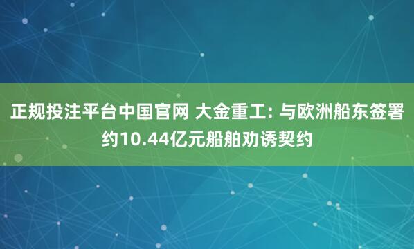 正规投注平台中国官网 大金重工: 与欧洲船东签署约10.44亿元船舶劝诱契约