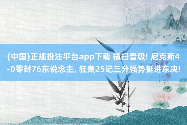 (中国)正规投注平台app下载 横扫晋级! 尼克斯4-0零封76东说念主, 狂轰25记三分强势挺进东决!