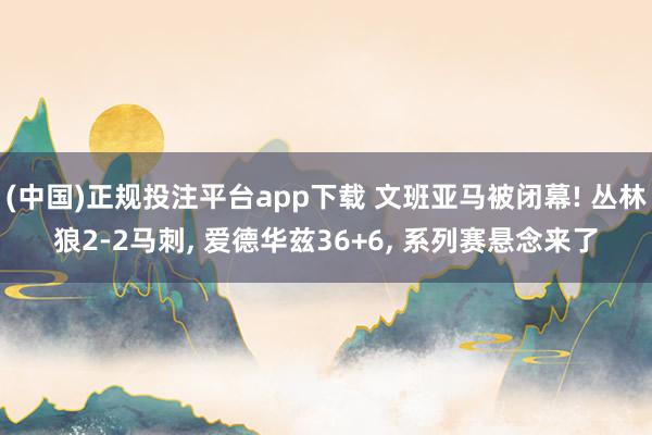 (中国)正规投注平台app下载 文班亚马被闭幕! 丛林狼2-2马刺, 爱德华兹36+6, 系列赛悬念来了