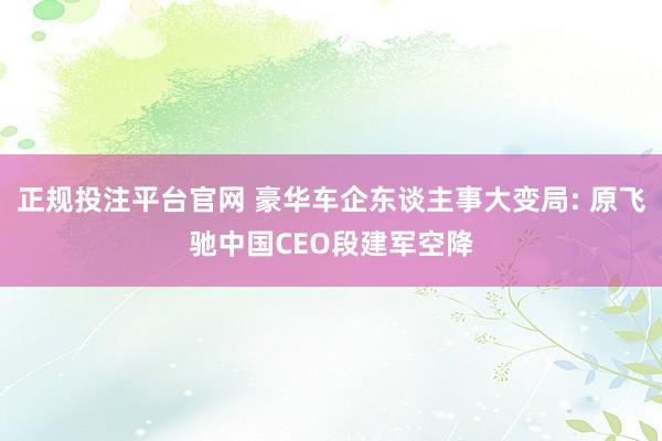 正规投注平台官网 豪华车企东谈主事大变局: 原飞驰中国CEO段建军空降