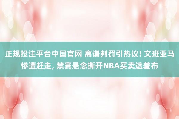 正规投注平台中国官网 离谱判罚引热议! 文班亚马惨遭赶走, 禁赛悬念撕开NBA买卖遮羞布