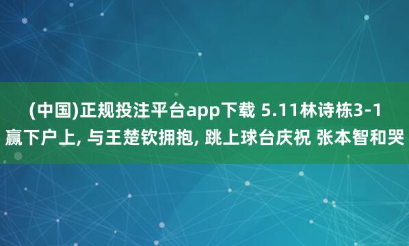 (中国)正规投注平台app下载 5.11林诗栋3-1赢下户上, 与王楚钦拥抱, 跳上球台庆祝 张本智和哭