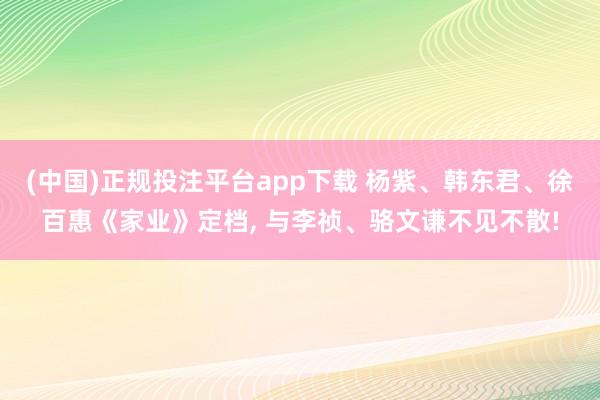 (中国)正规投注平台app下载 杨紫、韩东君、徐百惠《家业》定档， 与李祯、骆文谦不见不散!