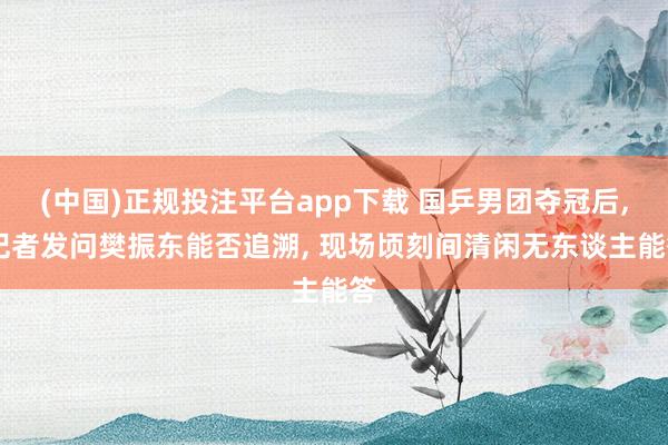 (中国)正规投注平台app下载 国乒男团夺冠后, 记者发问樊振东能否追溯, 现场顷刻间清闲无东谈主能答