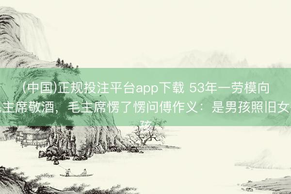(中国)正规投注平台app下载 53年一劳模向毛主席敬酒,毛主席愣了愣问傅作义:是男孩照旧女孩