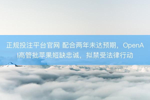 正规投注平台官网 配合两年未达预期,OpenAI高管批苹果短缺忠诚,拟禁受法律行动