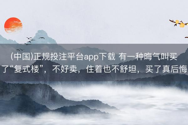 (中国)正规投注平台app下载 有一种晦气叫买了“复式楼”，不好卖，住着也不舒坦，买了真后悔