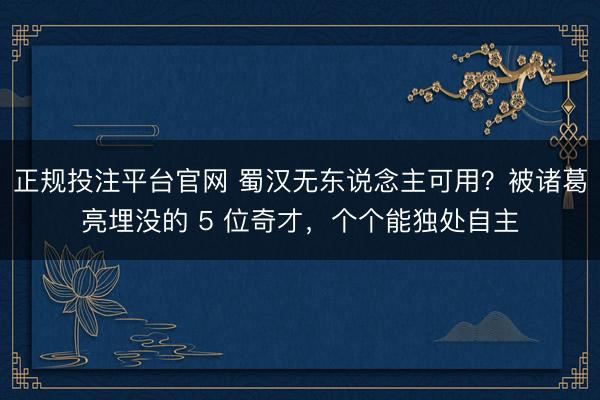 正规投注平台官网 蜀汉无东说念主可用?被诸葛亮埋没的 5 位奇才,个个能独处自主