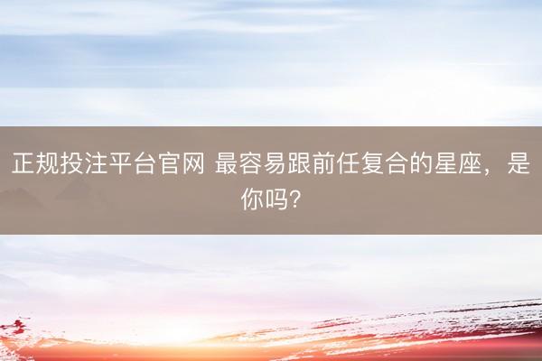 正规投注平台官网 最容易跟前任复合的星座，<a href=
