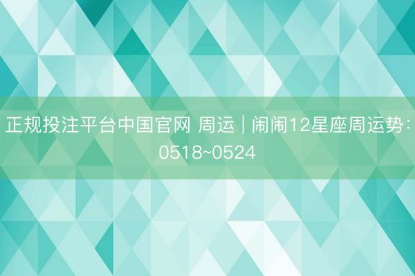 正规投注平台中国官网 周运 | 闹闹12星座周运势:0518~0524
