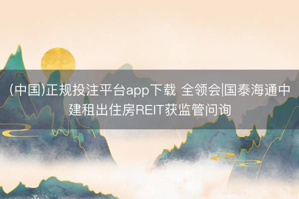 (中国)正规投注平台app下载 全领会|国泰海通中建租出住房REIT获监管问询