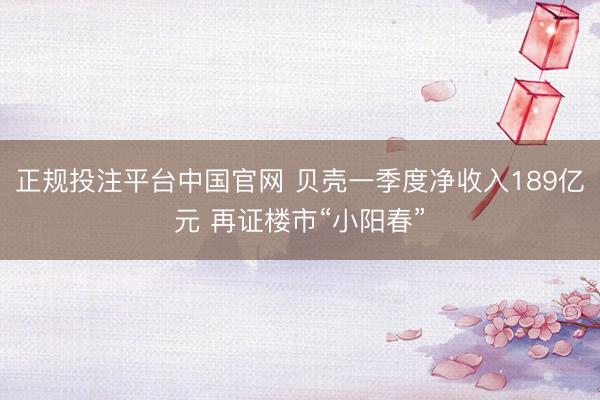 正规投注平台中国官网 贝壳一季度净收入189亿元 再证楼市“小阳春”