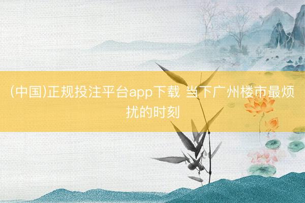 (中国)正规投注平台app下载 当下广州楼市最烦扰的时刻