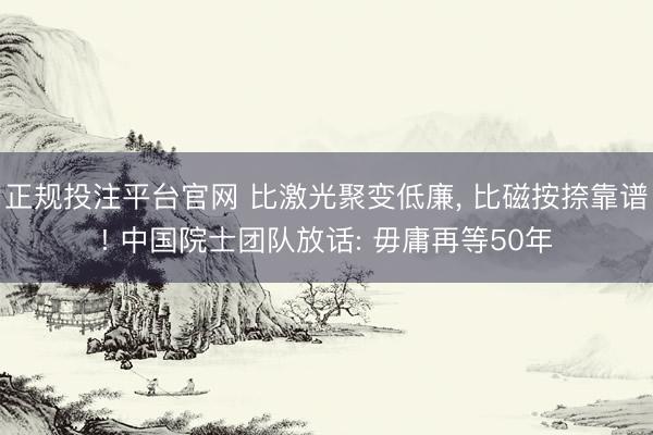 正规投注平台官网 比激光聚变低廉， 比磁按捺靠谱! 中国院士团队放话: 毋庸再等50年