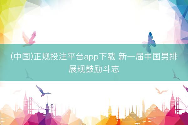 (中国)正规投注平台app下载 新一届中国男排展现鼓励斗志