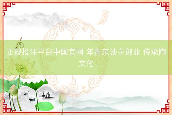 正规投注平台中国官网 年青东谈主创业 传承陶文化