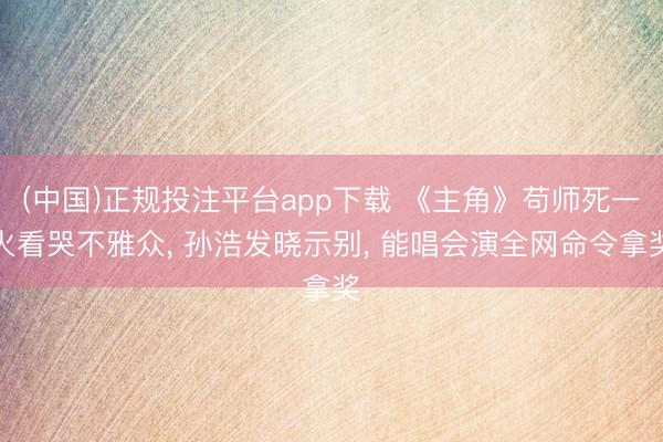(中国)正规投注平台app下载 《主角》苟师死一火看哭不雅众， 孙浩发晓示别， 能唱会演全网命令拿奖